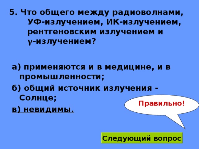 5. Что общего между радиоволнами,  УФ-излучением, ИК-излучением, рентгеновским излучением и  γ -излучением? а) применяются и в медицине, и в промышленности; б) общий источник излучения - Солнце; в) невидимы. Правильно! Следующий вопрос 