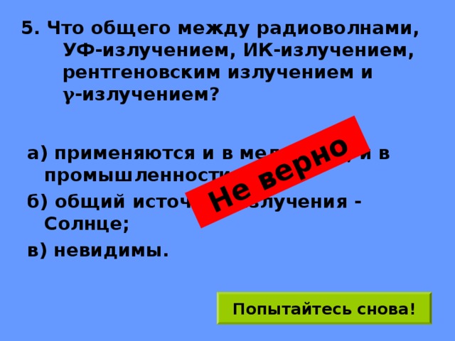 Не верно 5. Что общего между радиоволнами,  УФ-излучением, ИК-излучением, рентгеновским излучением и  γ -излучением? а) применяются и в медицине, и в промышленности; б) общий источник излучения - Солнце; в) невидимы. Попытайтесь снова! 