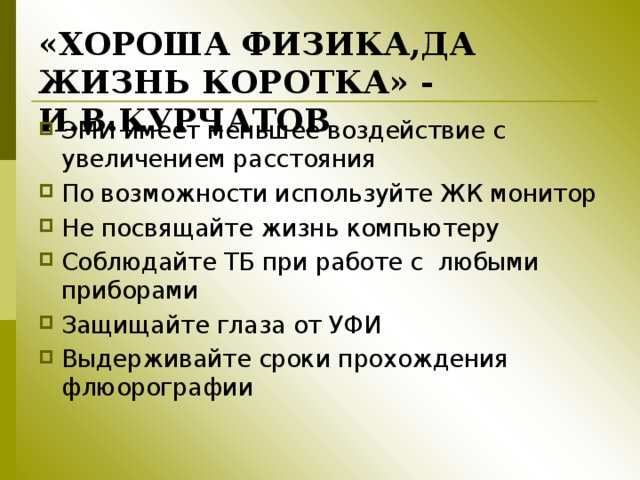 «ХОРОША ФИЗИКА,ДА ЖИЗНЬ КОРОТКА» - И.В.КУРЧАТОВ ЭМИ имеет меньшее воздействие с увеличением расстояния По возможности используйте ЖК монитор Не посвящайте жизнь компьютеру Соблюдайте ТБ при работе с любыми приборами Защищайте глаза от УФИ Выдерживайте сроки прохождения флюорографии 