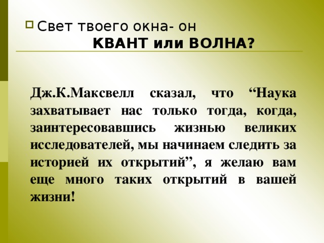 Свет твоего окна- он  КВАНТ или ВОЛНА? Дж.К.Максвелл сказал, что “Наука захватывает нас только тогда, когда, заинтересовавшись жизнью великих исследователей, мы начинаем следить за историей их открытий”, я желаю вам еще много таких открытий в вашей жизни! 