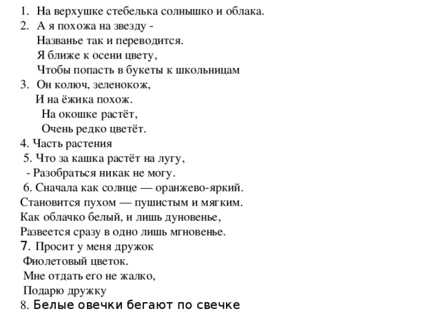 На верхушке стебелька солнышко и облака.  А я похожа на звезду -   Названье так и переводится.  Я ближе к осени цвету,  Чтобы попасть в букеты к школьницам Он колюч, зеленокож,  И на ёжика похож.  На окошке растёт,  Очень редко цветёт. 4. Часть растения  5. Что за кашка растёт на лугу,  - Разобраться никак не могу.  6. Сначала как солнце — оранжево-яркий.   Становится пухом — пушистым и мягким.   Как облачко белый, и лишь дуновенье,   Развеется сразу в одно лишь мгновенье.   7. Просит у меня дружок   Фиолетовый цветок.   Мне отдать его не жалко,   Подарю дружку  8. Белые овечки бегают по свечке 