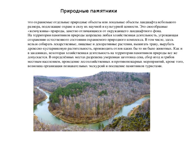 Природные памятники это охраняемые отдельные природные объекты или локальные объекты ландшафта небольшого размера, подлежащие охране в силу их научной и культурной ценности. Это своеобразные «жемчужины» природы, заметно отличающиеся от окружающего ландшафтного фона.  На территории памятников природы запрещена любая хозяйственная деятельность, угрожающая сохранению естественного состояния охраняемого природного комплекса. В том числе, здесь нельзя собирать лекарственные, пищевые и декоративные растения, выжигать траву, вырубать древесно-кустарниковую растительность, производить отлов каких бы то ни было животных. Как и в заказниках, некоторая хозяйственная деятельность на территории памятников природы все же допускается. В определённых местах разрешена умеренная заготовка сена, сбор ягод и грибов местным населением, проведение лесохозяйственных и противопожарных мероприятий, кроме того, возможна организация познавательных экскурсий и посещение памятников туристами.  