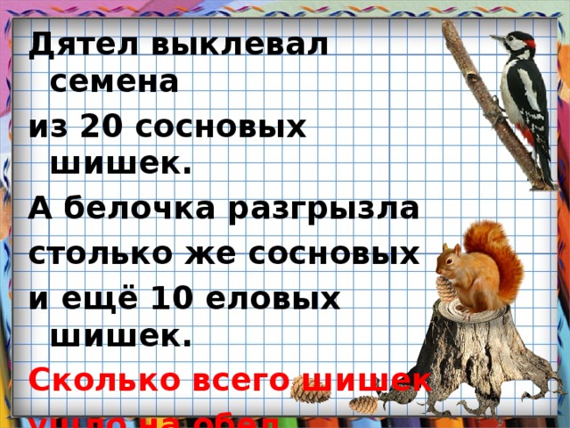 Дятел выклевал семена из 20 сосновых шишек. А белочка разгрызла столько же сосновых и ещё 10 еловых шишек. Сколько всего шишек ушло на обед дятлу и белке?