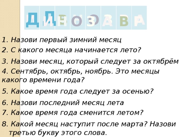 Д Д О Н З А В Р И Р З О Н В И А 1. Назови первый зимний месяц 2. С какого месяца начинается лето? 3. Назови месяц, который следует за октябрём 4. Сентябрь, октябрь, ноябрь. Это месяцы какого времени года? 5. Какое время года следует за осенью? 6. Назови последний месяц лета 7. Какое время года сменится летом? 8. Какой месяц наступит после марта? Назови третью букву этого слова. 