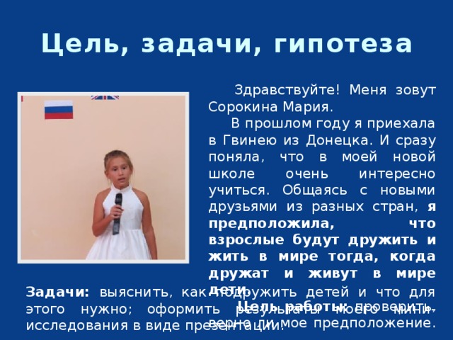 Цель, задачи, гипотеза  Здравствуйте! Меня зовут Сорокина Мария.   В прошлом году я приехала в Гвинею из Донецка. И сразу поняла, что в моей новой школе очень интересно учиться. Общаясь с новыми друзьями из разных стран, я предположила, что взрослые будут дружить и жить в мире тогда, когда дружат и живут в мире дети.   Цель работы: проверить, верно ли мое предположение. Задачи: выяснить, как подружить детей и что для этого нужно; оформить результаты моего мини-исследования в виде презентации. 