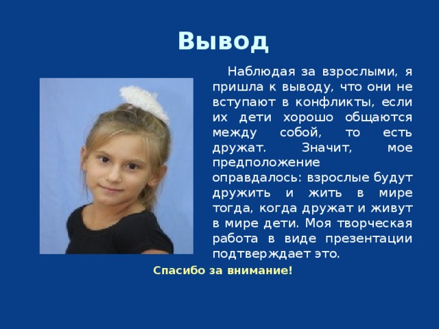 Вывод  Наблюдая за взрослыми, я пришла к выводу, что они не вступают в конфликты, если их дети хорошо общаются между собой, то есть дружат. Значит, мое предположение оправдалось: взрослые будут дружить и жить в мире тогда, когда дружат и живут в мире дети. Моя творческая работа в виде презентации подтверждает это. Спасибо за внимание! 