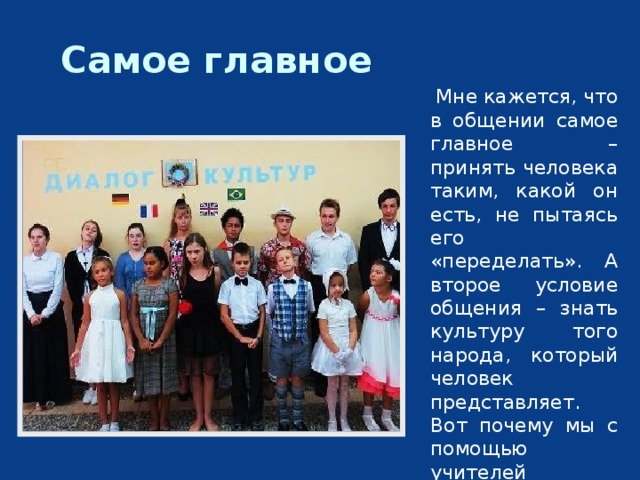 Самое главное  Мне кажется, что в общении самое главное – принять человека таким, какой он есть, не пытаясь его «переделать». А второе условие общения – знать культуру того народа, который человек представляет. Вот почему мы с помощью учителей пытаемся понять культуру разных народов. 