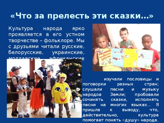 «Что за прелесть эти сказки…» Культура народа ярко проявляется в его устном творчестве – фольклоре. Мы с друзьями читали русские, белорусские, украинские, молдавские, африканские сказки;   изучали пословицы и поговорки разных стран; слушали песни и музыку народов Земли; пробовали сочинять сказки, исполнять песни на многих языках… Я пришла к выводу, что, действительно, культура помогает понять «душу» народа. 