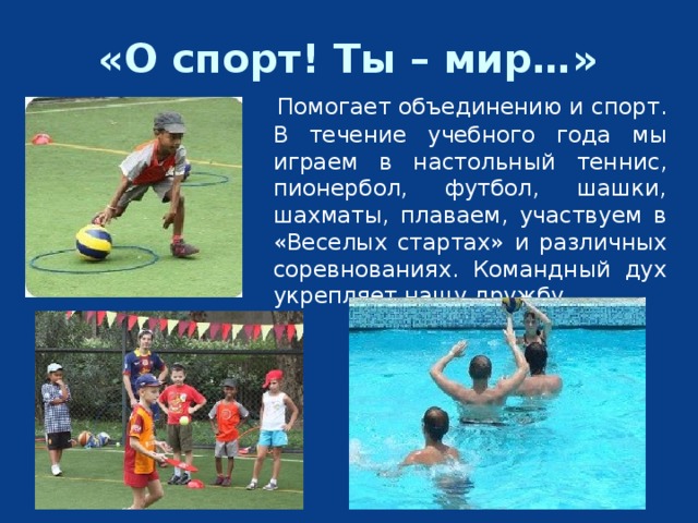 «О спорт! Ты – мир…»  Помогает объединению и спорт. В течение учебного года мы играем в настольный теннис, пионербол, футбол, шашки, шахматы, плаваем, участвуем в «Веселых стартах» и различных соревнованиях. Командный дух укрепляет нашу дружбу. 