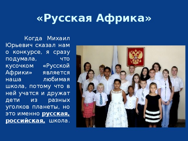«Русская Африка»   Когда Михаил Юрьевич сказал нам о конкурсе, я сразу подумала, что кусочком «Русской Африки» является наша любимая школа, потому что в ней учатся и дружат дети из разных уголков планеты, но это именно русская, российская, школа. 