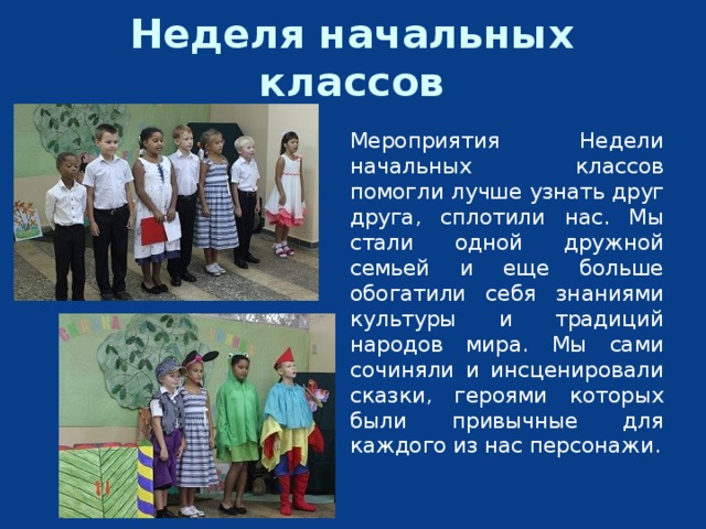 Неделя начальных классов Мероприятия Недели начальных классов помогли лучше узнать друг друга, сплотили нас. Мы стали одной дружной семьей и еще больше обогатили себя знаниями культуры и традиций народов мира. Мы сами сочиняли и инсценировали сказки, героями которых были привычные для каждого из нас персонажи. 