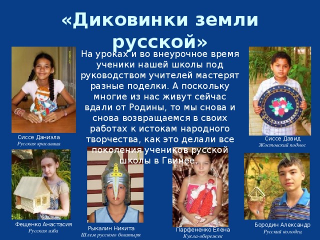 «Диковинки земли русской» На уроках и во внеурочное время ученики нашей школы под руководством учителей мастерят разные поделки. А поскольку многие из нас живут сейчас вдали от Родины, то мы снова и снова возвращаемся в своих работах к истокам народного творчества, как это делали все поколения учеников русской школы в Гвинее. Сиссе Даниэла Русская красавица Сиссе Давид Жостовский поднос Фещенко Анастасия Русская изба Бородин Александр Русский колодец Рыкалин Никита Шлем русского богатыря Парфененко Елена Кукла-обережек 
