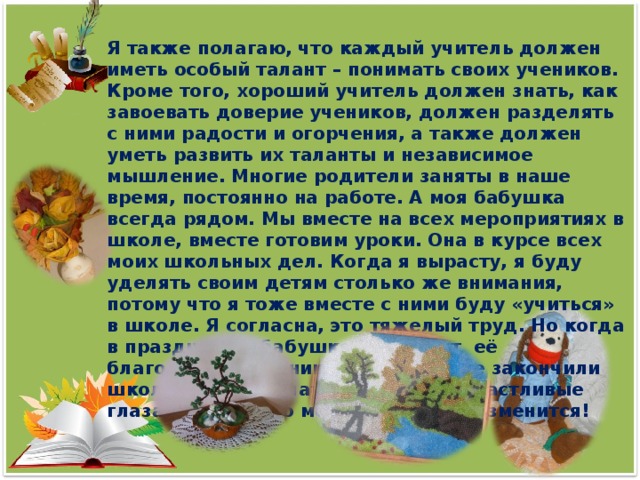 Я также полагаю, что каждый учитель должен иметь особый талант – понимать своих учеников. Кроме того, хороший учитель должен знать, как завоевать доверие учеников, должен разделять с ними радости и огорчения, а также должен уметь развить их таланты и независимое мышление. Многие родители заняты в наше время, постоянно на работе. А моя бабушка всегда рядом. Мы вместе на всех мероприятиях в школе, вместе готовим уроки. Она в курсе всех моих школьных дел. Когда я вырасту, я буду уделять своим детям столько же внимания, потому что я тоже вместе с ними буду «учиться» в школе. Я согласна, это тяжелый труд. Но когда в праздники к бабушке приходят её благодарные ученики, которые уже закончили школу или еще учатся, я вижу её счастливые глаза, думаю, что мое решение не изменится!