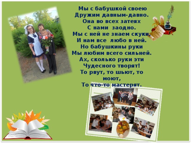 Мы с бабушкой своею Дружим давным-давно. Она во всех затеях С нами заодно. Мы с ней не знаем скуки, И нам все любо в ней. Но бабушкины руки Мы любим всего сильней. Ах, сколько руки эти Чудесного творят! То рвут, то шьют, то моют, То что-то мастерят.