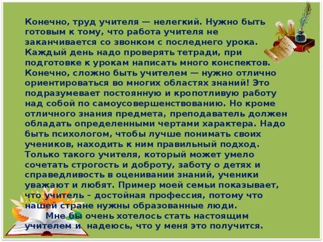 Конечно, труд учителя — нелегкий. Нужно быть готовым к тому, что работа учителя не заканчивается со звонком с последнего урока. Каждый день надо проверять тетради, при подготовке к урокам написать много конспектов.  Конечно, сложно быть учителем — нужно отлично ориентироваться во многих областях знаний! Это подразумевает постоянную и кропотливую работу над собой по самоусовершенствованию. Но кроме отличного знания предмета, преподаватель должен обладать определенными чертами характера. Надо быть психологом, чтобы лучше понимать своих учеников, находить к ним правильный подход. Только такого учителя, который может умело сочетать строгость и доброту, заботу о детях и справедливость в оценивании знаний, ученики уважают и любят. Пример моей семьи показывает, что учитель – достойная профессия, потому что нашей стране нужны образованные люди.  Мне бы очень хотелось стать настоящим учителем и надеюсь, что у меня это получится.