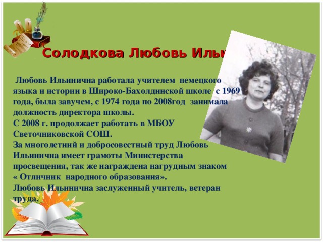 Солодкова Любовь Ильинична  Любовь Ильинична работала учителем немецкого языка и истории в Широко-Бахолдинской школе с 1969 года, была завучем, с 1974 года по 2008год занимала должность директора школы. С 2008 г. продолжает работать в МБОУ Светочниковской СОШ. За многолетний и добросовестный труд Любовь Ильинична имеет грамоты Министерства просвещения, так же награждена нагрудным знаком « Отличник народного образования». Любовь Ильинична заслуженный учитель, ветеран труда.