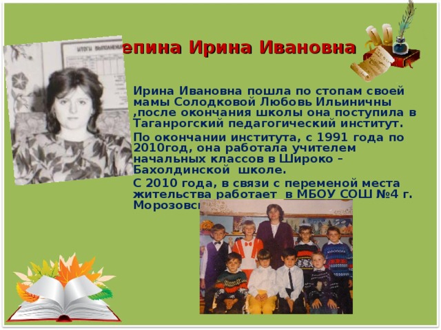 Репина Ирина Ивановна  Ирина Ивановна пошла по стопам своей мамы Солодковой Любовь Ильиничны ,после окончания школы она поступила в Таганрогский педагогический институт. По окончании института, с 1991 года по 2010год, она работала учителем начальных классов в Широко –Бахолдинской школе. С 2010 года, в связи с переменой места жительства работает в МБОУ СОШ №4 г. Морозовска.