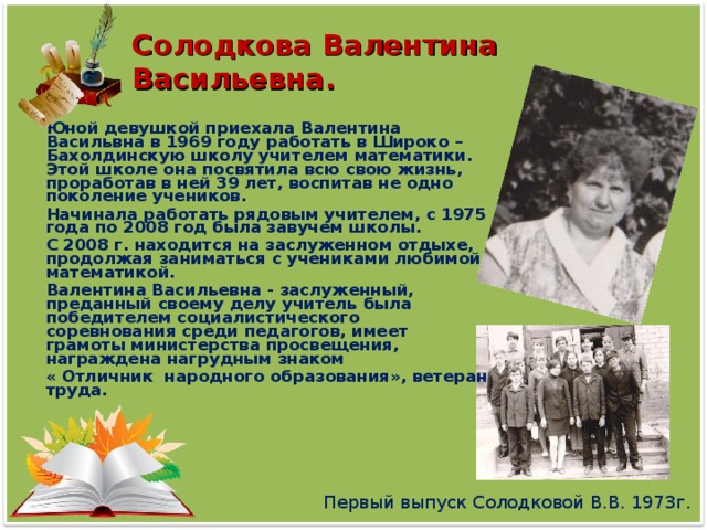 Солодкова Валентина Васильевна. Юной девушкой приехала Валентина Васильвна в 1969 году работать в Широко –Бахолдинскую школу учителем математики. Этой школе она посвятила всю свою жизнь, проработав в ней 39 лет, воспитав не одно поколение учеников. Начинала работать рядовым учителем, с 1975 года по 2008 год была завучем школы. С 2008 г. находится на заслуженном отдыхе, продолжая заниматься с учениками любимой математикой. Валентина Васильевна - заслуженный, преданный своему делу учитель была победителем социалистического соревнования среди педагогов, имеет грамоты министерства просвещения, награждена нагрудным знаком « Отличник народного образования», ветеран труда. Первый выпуск Солодковой В.В. 1973г.
