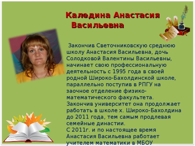 Каледина Анастасия Васильевна  Закончив Светочниковскую среднюю школу Анастасия Васильевна, дочь Солодковой Валентины Васильевны, начинает свою профессиональную деятельность с 1995 года в своей родной Широко-Бахолдинской школе, параллельно поступив в РПГУ на заочное отделение физико-математического факультета. Закончив университет она продолжает работать в школе х. Широко-Бахолдина до 2011 года, тем самым продлевая семейные династии. С 2011г. и по настоящее время Анастасия Васильевна работает учителем математики в МБОУ Светочниковской СОШ.