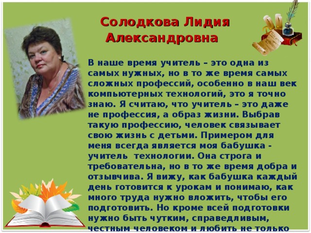 Солодкова Лидия Александровна В наше время учитель – это одна из самых нужных, но в то же время самых сложных профессий, особенно в наш век компьютерных технологий, это я точно знаю. Я считаю, что учитель – это даже не профессия, а образ жизни. Выбрав такую профессию, человек связывает свою жизнь с детьми. Примером для меня всегда является моя бабушка - учитель технологии. Она строга и требовательна, но в то же время добра и отзывчива. Я вижу, как бабушка каждый день готовится к урокам и понимаю, как много труда нужно вложить, чтобы его подготовить. Но кроме всей подготовки нужно быть чутким, справедливым, честным человеком и любить не только свой предмет, но и детей.