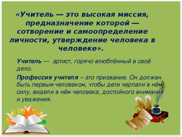 «Учитель ― это высокая миссия, предназначение которой ― сотворение и самоопределение личности, утверждение человека в человеке».      Учитель —  артист, горячо влюблённый в своё дело.  Профессия учителя – это призвание. Он должен быть первым человеком, чтобы дети черпали в нём силу, видели в нём человека, достойного внимания и уважения.