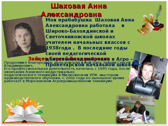 Шаховая Анна Александровна Моя прабабушка Шаховая Анна Александровна работала в Широко-Бахолдинской и Светочниковской школах учителем начальных классов с 1938года . В последние годы своей педагогической деятельности работала в Агро – Пролетарской начальной школе.  Зайцев Сергей Владимирович Продолжил благородное дело учителя и мой папа Зайцев Сергей Владимирович. Его профессиональная деятельность началась с 1995 года, после окончания Азовского индустриально педагогического техникума в Милютинском УПК –мастером производственного обучения. С 2002 года по нынешнее время работает в Морозовском Агропромышленном техникуме