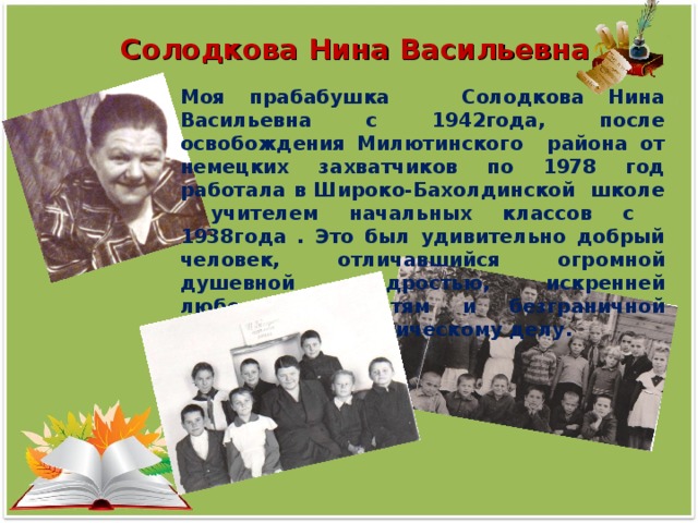 Солодкова Нина Васильевна Моя прабабушка Солодкова Нина Васильевна с 1942года, после освобождения Милютинского района от немецких захватчиков по 1978 год работала в Широко-Бахолдинской школе учителем начальных классов с 1938года . Это был удивительно добрый человек, отличавшийся огромной душевной щедростью, искренней любовью к детям и безграничной верностью педагогическому делу.