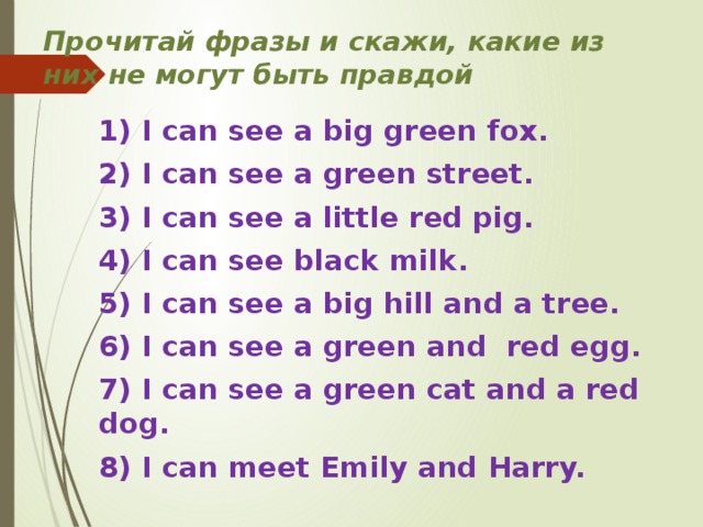 Прочитай фразы и скажи, какие из них не могут быть правдой           1) I can see a big green fox. 2) I can see a green street. 3) I can see a little red pig. 4) I can see black milk. 5) I can see a big hill and a tree. 6) I can see a green and red egg. 7) I can see a green cat and a red dog. 8) I can meet Emily and Harry.  
