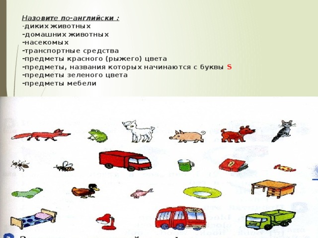   Назовите по-английски :  - диких животных  -домашних животных  -насекомых  -транспортные средства  -предметы красного (рыжего) цвета  -предметы, названия которых начинаются с буквы S  -предметы зеленого цвета  -предметы мебели     