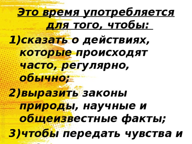 Это время употребляется для того, чтобы: сказать о действиях, которые происходят часто, регулярно, обычно; выразить законы природы, научные и общеизвестные факты; чтобы передать чувства и эмоции. 