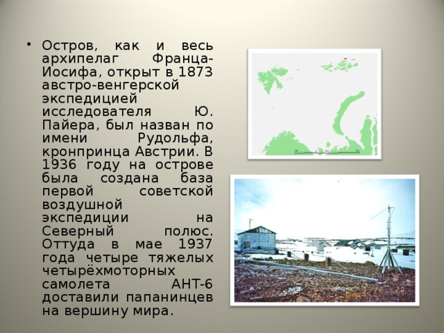 Остров, как и весь архипелаг Франца-Иосифа, открыт в 1873 австро-венгерской экспедицией исследователя Ю. Пайера, был назван по имени Рудольфа, кронпринца Австрии. В 1936 году на острове была создана база первой советской воздушной экспедиции на Северный полюс. Оттуда в мае 1937 года четыре тяжелых четырёхмоторных самолета АНТ-6 доставили папанинцев на вершину мира. 