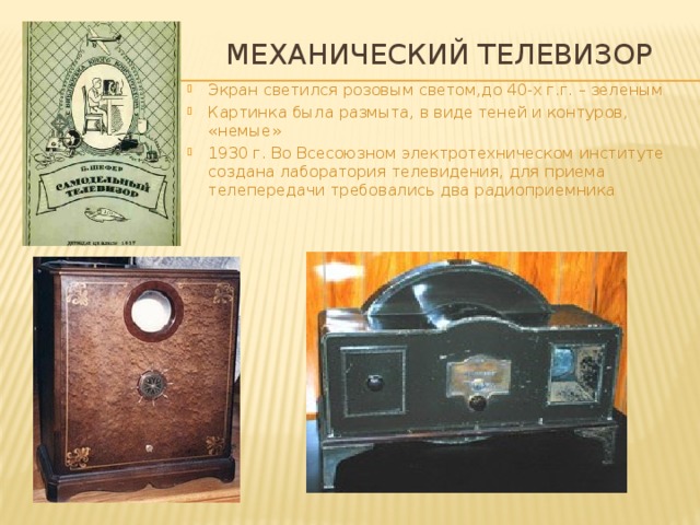 Механический телевизор Экран светился розовым светом,до 40-х г.г. – зеленым Картинка была размыта, в виде теней и контуров, «немые» 1930 г. Во Всесоюзном электротехническом институте создана лаборатория телевидения, для приема телепередачи требовались два радиоприемника 