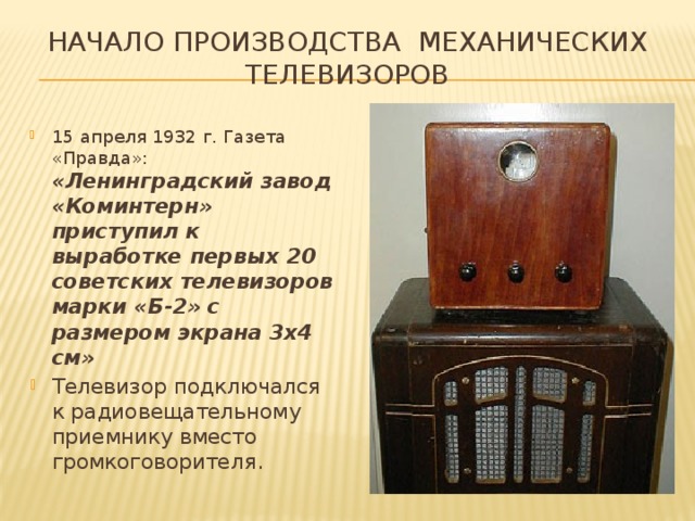 Начало производства механических телевизоров 15 апреля 1932 г. Газета «Правда»:  «Ленинградский завод «Коминтерн» приступил к выработке первых 20 советских телевизоров марки «Б-2» с размером экрана 3х4 см» Телевизор подключался к радиовещательному приемнику вместо громкоговорителя. 