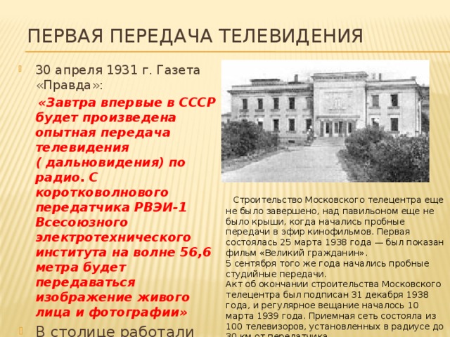 Первая передача телевидения 30 апреля 1931 г. Газета «Правда»:  «Завтра впервые в СССР будет произведена опытная передача телевидения ( дальновидения) по радио. С коротковолнового передатчика РВЭИ-1 Всесоюзного электротехнического института на волне 56,6 метра будет передаваться изображение живого лица и фотографии» В столице работали более 30 самодельных телевизоров   Строительство Московского телецентра еще не было завершено, над павильоном еще не было крыши, когда начались пробные передачи в эфир кинофильмов. Первая состоялась 25 марта 1938 года — был показан фильм «Великий гражданин».  5 сентября того же года начались пробные студийные передачи.  Акт об окончании строительства Московского телецентра был подписан 31 декабря 1938 года, и регулярное вещание началось 10 марта 1939 года. Приемная сеть состояла из 100 телевизоров, установленных в радиусе до 30 км от передатчика.  