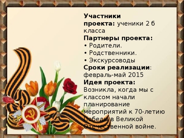 Участники проекта:  ученики 2 б класса  Партнеры проекта:  • Родители.  • Родственники.  • Экскурсоводы  Сроки реализации : февраль-май 2015 Идея проекта:  Возникла, когда мы с классом начали планирование мероприятий к 70-летию Победы в Великой Отечественной войне.    