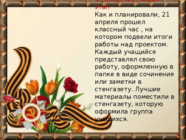 3. Заключительный этап  Как и планировали, 21 апреля прошел классный час , на котором подвели итоги работы над проектом. Каждый учащийся представлял свою работу, оформленную в папке в виде сочинения или заметки в стенгазету. Лучшие материалы поместили в стенгазету, которую оформила группа учащихся.     