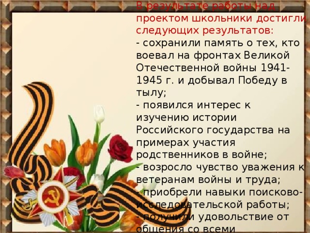 В результате работы над проектом школьники достигли следующих результатов:  - сохранили память о тех, кто воевал на фронтах Великой Отечественной войны 1941-1945 г. и добывал Победу в тылу;  - появился интерес к изучению истории Российского государства на примерах участия родственников в войне;  - возросло чувство уважения к ветеранам войны и труда;  - приобрели навыки поисково-исследовательской работы;  - получили удовольствие от общения со всеми участниками проекта. 