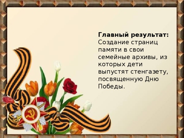 Главный результат:  Создание страниц памяти в свои семейные архивы, из которых дети выпустят стенгазету, посвященную Дню Победы.    