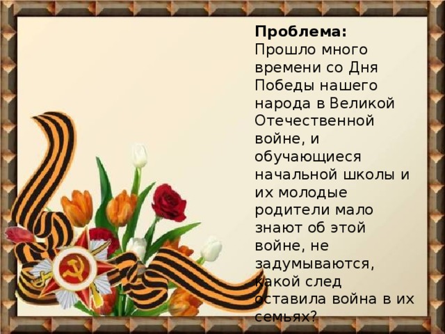 Проблема:  Прошло много времени со Дня Победы нашего народа в Великой Отечественной войне, и обучающиеся начальной школы и их молодые родители мало знают об этой войне, не задумываются, какой след оставила война в их семьях?   