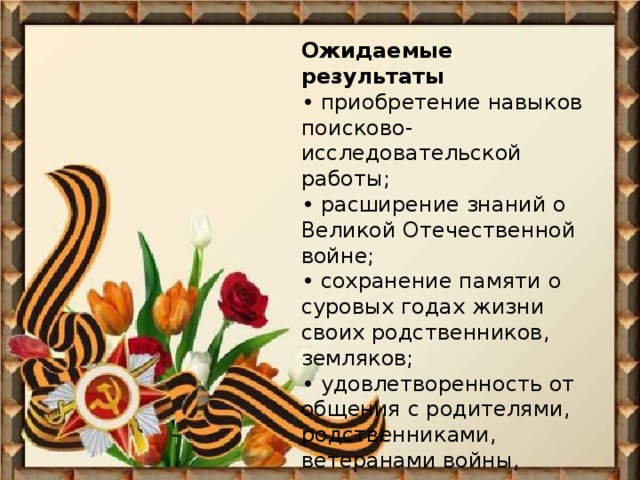 Ожидаемые результаты  • приобретение навыков поисково-исследовательской работы;  • расширение знаний о Великой Отечественной войне;  • сохранение памяти о суровых годах жизни своих родственников, земляков;  • удовлетворенность от общения с родителями, родственниками, ветеранами войны, одноклассниками.   