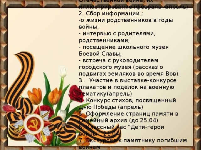 План работы 1.Чтение книг о Великой Отечественной войне, их иллюстрирование (февраль- апрель)  2. Cбор информации : -о жизни родственников в годы войны:  - интервью с родителями, родственниками;  - посещение школьного музея Боевой Славы; - встреча с руководителем городского музея (рассказ о подвигах земляков во время Вов).  3 . Участие в выставке-конкурсе плакатов и поделок на военную тематику(апрель)  4 .Конкурс стихов, посвященный Дню Победы (апрель)  5. Оформление страниц памяти в семейный архив (до 25.04)  6. Классный час 