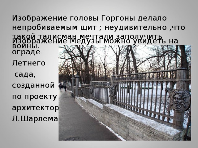 Изображение головы Горгоны делало непробиваемым щит ; неудивительно ,что такой талисман мечтали заполучить войны. Изображение Медузы можно увидеть на ограде Летнего  сада, созданной по проекту архитектора Л.Шарлеманя 