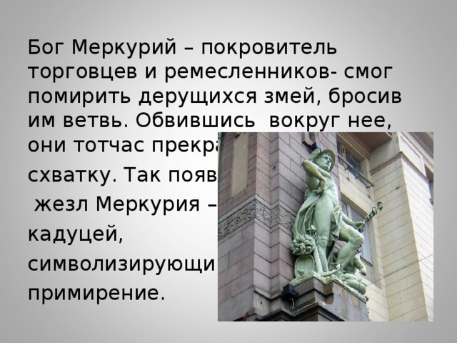 Бог Меркурий – покровитель торговцев и ремесленников- смог помирить дерущихся змей, бросив им ветвь. Обвившись вокруг нее, они тотчас прекратили схватку. Так появился  жезл Меркурия – кадуцей, символизирующий примирение. 