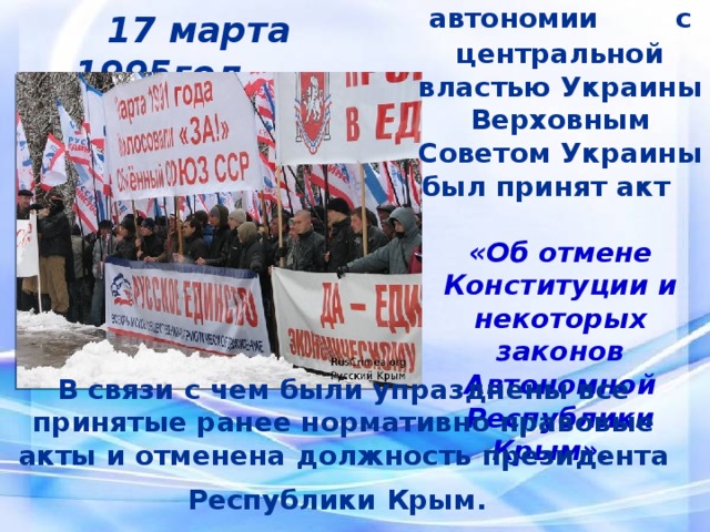 В  результате конфликта автономии с  центральной властью Украины Верховным Советом Украины был принят акт «Об отмене Конституции и некоторых законов Автономной Республики Крым».  17 марта 1995год В связи с чем были упразднены все принятые ранее нормативно правовые акты и отменена должность президента Республики Крым.   
