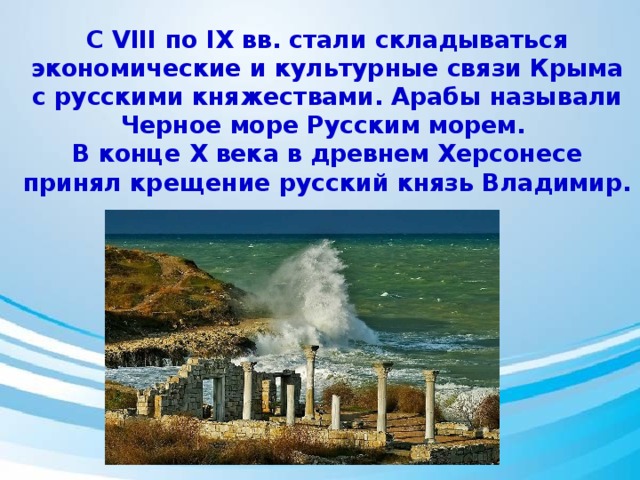 С VIII по IX вв. стали складываться экономические и культурные связи Крыма с русскими княжествами. Арабы называли Черное море Русским морем. В конце Х века в древнем Херсонесе принял крещение русский князь Владимир. 