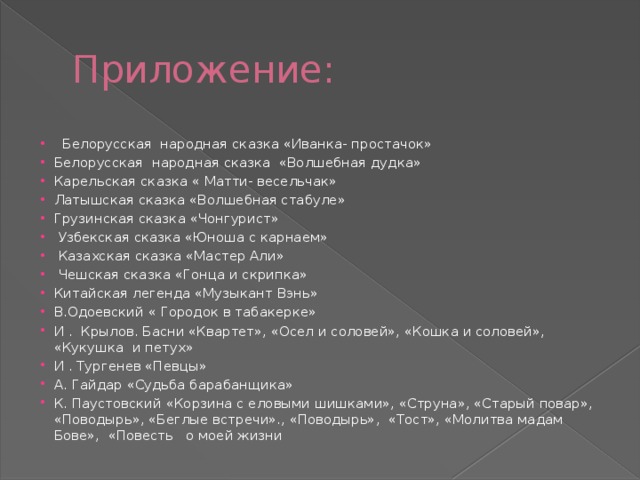Приложение:   Белорусская народная сказка «Иванка- простачок» Белорусская народная сказка «Волшебная дудка» Карельская сказка « Матти- весельчак» Латышская сказка «Волшебная стабуле» Грузинская сказка «Чонгурист»  Узбекская сказка «Юноша с карнаем»  Казахская сказка «Мастер Али»  Чешская сказка «Гонца и скрипка» Китайская легенда «Музыкант Вэнь» В.Одоевский « Городок в табакерке» И . Крылов. Басни «Квартет», «Осел и соловей», «Кошка и соловей», «Кукушка и петух» И . Тургенев «Певцы» А. Гайдар «Судьба барабанщика» К. Паустовский «Корзина с еловыми шишками», «Струна», «Старый повар», «Поводырь», «Беглые встречи»., «Поводырь», «Тост», «Молитва мадам Бове», «Повесть о моей жизни 
