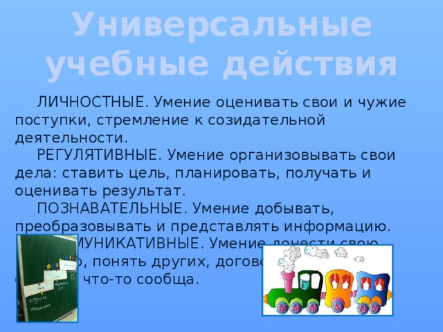 Универсальные учебные действия  ЛИЧНОСТНЫЕ. Умение оценивать свои и чужие поступки, стремление к созидательной деятельности.   РЕГУЛЯТИВНЫЕ. Умение организовывать свои дела: ставить цель, планировать, получать и оценивать результат.   ПОЗНАВАТЕЛЬНЫЕ. Умение добывать, преобразовывать и представлять информацию.   КОММУНИКАТИВНЫЕ. Умение донести свою позицию, понять других, договориться, чтобы сделать что-то сообща. 