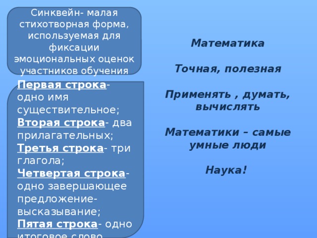 Синквейн- малая стихотворная форма, используемая для фиксации эмоциональных оценок участников обучения Математика  Точная, полезная  Применять , думать, вычислять  Математики – самые умные люди  Наука! Первая строка - одно имя существительное; Вторая строка - два прилагательных; Третья строка - три глагола; Четвертая строка - одно завершающее предложение- высказывание; Пятая строка - одно итоговое слово. 