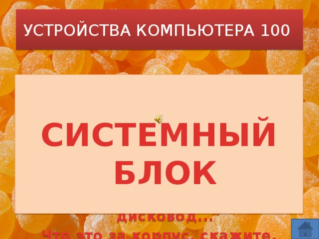 УСТРОЙСТВА КОМПЬЮТЕРА 100   Корпус компьютера. В нем то хранится, Что компьютеру пригодится.   Корпус из пластика, стали, стекла, В нем материнская плата жила,  СИСТЕМНЫЙ БЛОК А также процессор, ОЗУ, дисковод... Что это за корпус, скажите, народ?