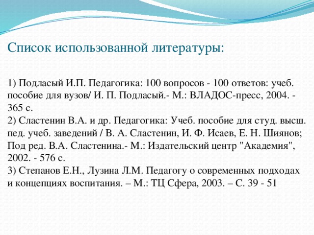                                               Список использованной литературы:   1) Подласый И.П. Педагогика: 100 вопросов - 100 ответов: учеб. пособие для вузов/ И. П. Подласый.- М.: ВЛАДОС-пресс, 2004. - 365 с.  2) Сластенин В.А. и др. Педагогика: Учеб. пособие для студ. высш. пед. учеб. заведений / В. А. Сластенин, И. Ф. Исаев, Е. Н. Шиянов; Под ред. В.А. Сластенина.- М.: Издательский центр 